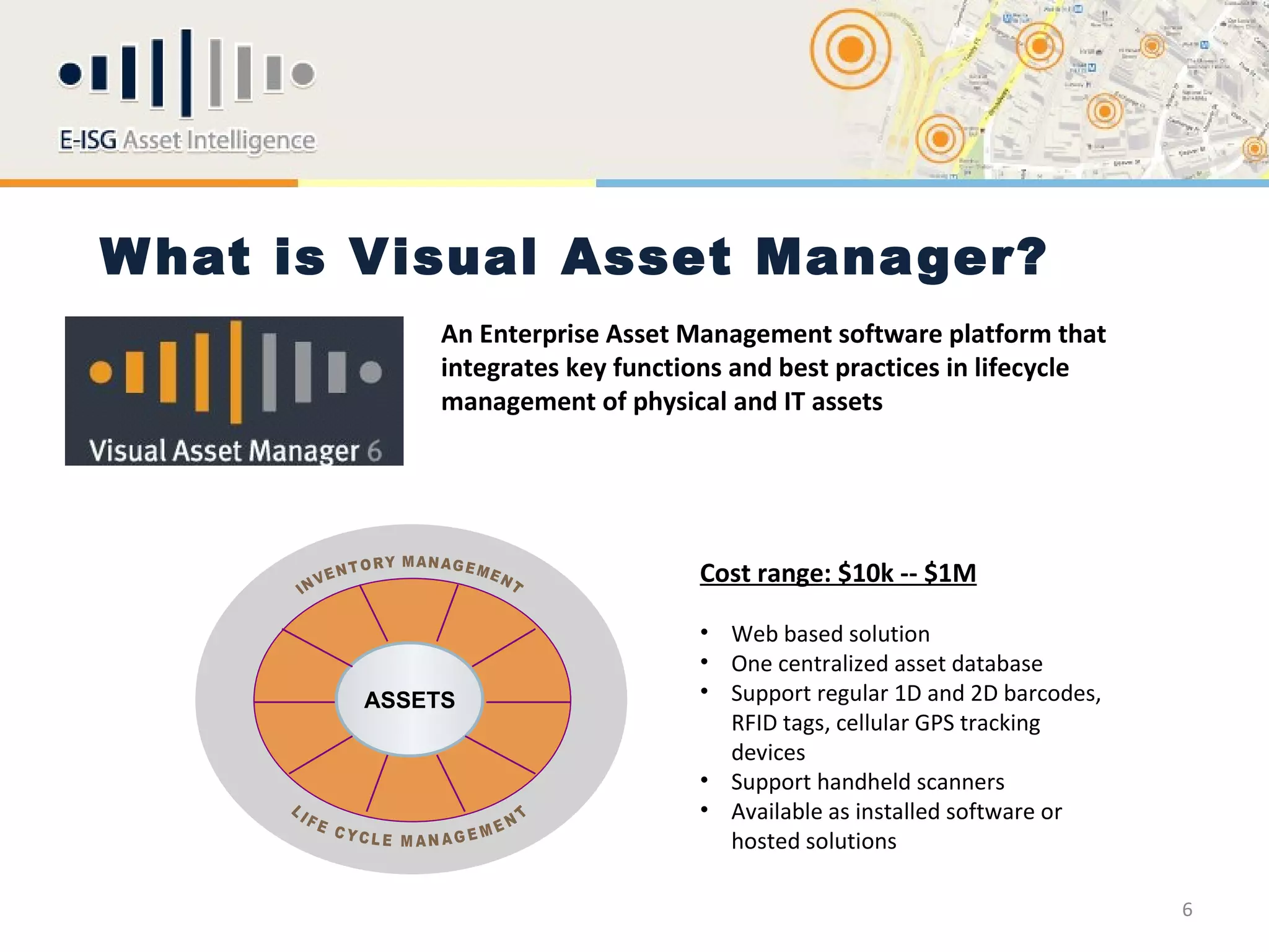 W hat is Visual Asset Manager?
             An Enterprise Asset Management software platform that
             integrates key functions and best practices in lifecycle
             management of physical and IT assets




                                  Cost range: $10k -- $1M

                                  • Web based solution
                                  • One centralized asset database
        ASSETS                    • Support regular 1D and 2D barcodes,
                                    RFID tags, cellular GPS tracking
                                    devices
                                  • Support handheld scanners
                                  • Available as installed software or
                                    hosted solutions

                                                                          6
 