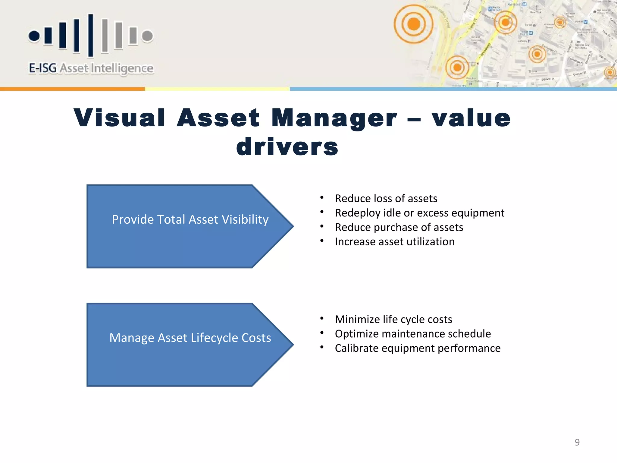 Visual Asset Manager – value
          driver s
                Improve Return on Investment in Assets
                                         •   Reduce loss of assets
                                         •   Redeploy idle or excess equipment
  Provide Total Asset Visibility         •   Reduce purchase of assets
                                         •   Increase asset utilization




                                         • Minimize life cycle costs
  Manage Asset Lifecycle Costs           • Optimize maintenance schedule
                                         • Calibrate equipment performance




                                                                                 9
 