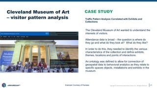 Copyright © 2020 Earley Information Science, Inc. All Rights Reserved.
www.earley.com
www.earley.com
www.earley.com
www.earley.com
Cleveland Museum of Art
– visitor pattern analysis
21
CASE STUDY
The Cleveland Museum of Art wanted to understand the
interests of visitors.
Attendance data is broad – the question is where do
they go and what do they look at? What do they like?
In order to do this, they needed to identify the various
characteristics of the collection and define exhibits,
themes, locations and points of interactions.
An ontology was defined to allow for connection of
geospatial data to behavioral analytics as they relate to
specific spaces objects, installations and exhibits in the
museum.
Example Courtesy of Pandata
Traffic Pattern Analysis Correlated with Exhibits and
Collections
 