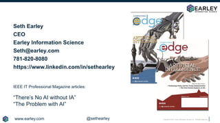 Copyright © 2018 Earley Information Science, Inc. All Rights Reserved.
Seth Earley
CEO
Earley Information Science
Seth@earley.com
781-820-8080
https://www.linkedin.com/in/sethearley
IEEE IT Professional Magazine articles:
“There’s No AI without IA”
“The Problem with AI”
www.earley.com @sethearley
 