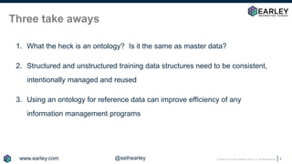 Copyright © 2018 Earley Information Science, Inc. All Rights Reserved.
Three take aways
1. What the heck is an ontology? Is it the same as master data?
2. Structured and unstructured training data structures need to be consistent,
intentionally managed and reused
3. Using an ontology for reference data can improve efficiency of any
information management programs
4
www.earley.com @sethearley
 