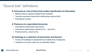 Copyright © 2019 Earley Information Science, Inc. All Rights Reserved.
“Sound bite” definitions
A Taxonomy is a list of terms that enable classification of information
• Method used to organize Subject/Topic metadata
• Typically expresses hierarchical relationships (parent/child)
• Emphasizes context
A Thesaurus is a specialized taxonomy
• Equivalence relationships (synonyms)
• Associative relationships (related terms – “see also”)
• Preferred terms, variant terms
An Ontology is a collection of taxonomies and thesauri
• A body of knowledge is represented by multiple lists of categories
• Categories of various types are conceptually related
www.earley.com @sethearley
 