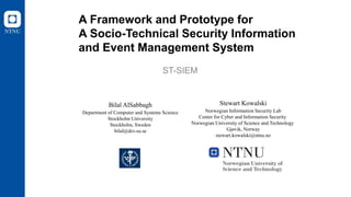 A Framework and Prototype for
A Socio-Technical Security Information
and Event Management System
ST-SIEM
Bilal AlSabbagh
Department of Computer and Systems Science
Stockholm University
Stockholm, Sweden
bilal@dsv.su.se
Stewart Kowalski
Norwegian Information Security Lab
Center for Cyber and Information Security
Norwegian University of Science and Technology
Gjøvik, Norway
stewart.kowalski@ntnu.no
 