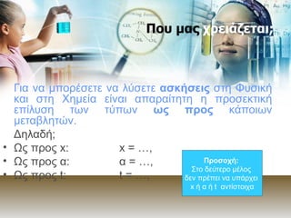 Που μας  χρειάζεται; Για να μπορέσετε να λύσετε  ασκήσεις  στη Φυσική και στη Χημεία είναι απαραίτητη η προσεκτική επίλυση των τύπων  ως προς  κάποιων μεταβλητών. Δηλαδή; Ως προς  x : x  =  …, Ως προς α: α   =  …,  Ως προς  t : t  =  …, Προσοχή:   Στο δεύτερο μέλος  δεν πρέπει να υπάρχει   x  ή α ή  t  αντίστοιχα 