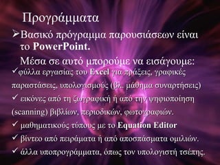 Προγράμματα Βασικό πρόγραμμα παρουσιάσεων είναι το   PowerPoint. Μέσα σε αυτό μπορούμε να εισάγουμε:  φύλλα εργασίας του  Excel   για πράξεις, γραφικές παραστάσεις, υπολογισμούς (βλ. μάθημα συναρτήσεις) εικόνες από τη ζωγραφική ή από την ψηφιοποίηση   ( scanning ) βιβλίων, περιοδικών, φωτογραφιών. μαθηματικούς τύπους με το  Equation Editor βίντεο από πειράματα ή από αποσπάσματα ομιλιών. άλλα υποπρογράμματα, όπως τον υπολογιστή τσέπης. 