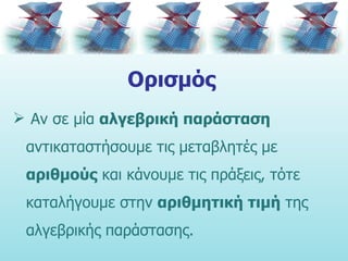 Ορισμός Αν σε μία  αλγεβρική παράσταση  αντικαταστήσουμε τις μεταβλητές με  αριθμούς  και κάνουμε τις πράξεις, τότε καταλήγουμε στην  αριθμητική τιμή  της αλγεβρικής παράστασης. 
