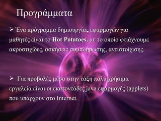 Προγράμματα Ένα πρόγραμμα δημιουργίας εφαρμογών για μαθητές είναι το  Hot Potatoes ,  με το οποίο φτιάχνουμε ακροστιχίδες, ασκήσεις συμπλήρωσης, αντιστοίχισης. Για προβολές μέσα στην τάξη πολύ χρήσιμα εργαλεία είναι οι εκατοντάδες  java  εφαρμογές  (applets)  που υπάρχουν στο  Internet.   