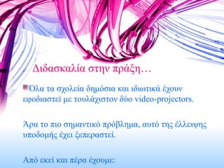 Διδασκαλία στην πράξη… Όλα τα σχολεία δημόσια και ιδιωτικά έχουν εφοδιαστεί με τουλάχιστον δύο  video-projectors. Άρα το πιο σημαντικό πρόβλημα, αυτό της έλλειψης υποδομής έχει ξεπεραστεί. Από εκεί και πέρα έχουμε: 