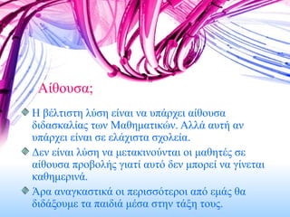 Αίθουσα; Η βέλτιστη λύση είναι να υπάρχει αίθουσα διδασκαλίας των Μαθηματικών. Αλλά αυτή αν υπάρχει είναι σε ελάχιστα σχολεία. Δεν είναι λύση να μετακινούνται οι μαθητές σε αίθουσα προβολής γιατί αυτό δεν μπορεί να γίνεται καθημερινά. Άρα αναγκαστικά οι περισσότεροι από εμάς θα διδάξουμε τα παιδιά μέσα στην τάξη τους. 