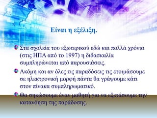 Είναι η εξέλιξη. Στα σχολεία του εξωτερικού εδώ και πολλά χρόνια (στις ΗΠΑ από το 1997) η διδασκαλία συμπληρώνεται από παρουσιάσεις. Ακόμη και αν όλες τις παραδόσεις τις ετοιμάσουμε σε ηλεκτρονική μορφή πάντα θα γράψουμε κάτι στον πίνακα συμπληρωματικό.  Θα σηκώσουμε έναν μαθητή για να εξετάσουμε την κατανόηση της παράδοσης. 
