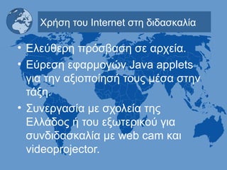 Χρήση του  Internet  στη διδασκαλία Ελεύθερη πρόσβαση σε αρχεία. Εύρεση εφαρμογών  Java applets  για την αξιοποίησή τους μέσα στην τάξη. Συνεργασία με σχολεία της Ελλάδος ή του εξωτερικού για συνδιδασκαλία με  web cam  και  videoprojector. 