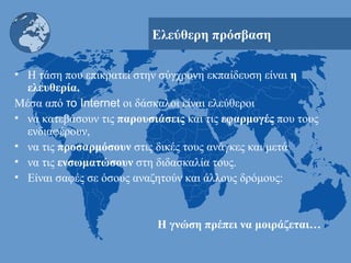 Ελεύθερη πρόσβαση Η τάση που επικρατεί στην σύγχρονη εκπαίδευση είναι  η ελευθερία. Μέσα από  το  Internet   οι δάσκαλοι είναι ελεύθεροι  να κατεβάσουν τις  παρουσιάσεις  και τις  εφαρμογές  που τους ενδιαφέρουν,  να τις  προσαρμόσουν  στις δικές τους ανάγκες και μετά  να τις  ενσωματώσουν  στη διδασκαλία τους. Είναι σαφές σε όσους αναζητούν και άλλους δρόμους:  Η γνώση πρέπει να μοιράζεται…   