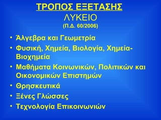ΤΡΟΠΟΣ ΕΞΕΤΑΣΗΣ   ΛΥΚΕΙΟ (Π.Δ. 60/2006) Άλγεβρα και Γεωμετρία Φυσική, Χημεία, Βιολογία, Χημεία-Βιοχημεία Μαθήματα Κοινωνικών, Πολιτικών και Οικονομικών Επιστημών Θρησκευτικά Ξένες Γλώσσες Τεχνολογία Επικοινωνιών 