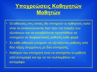 Υποχρεώσεις Καθηγητών Μαθητών Οι αίθουσες στις οποίες θα επιτηρούν οι καθηγητές καλό είναι να ανακοινώνονται λίγο πριν την έναρξη των εξετάσεων και να καταβάλλεται προσπάθεια να επιτηρούν σε διαφορετικούς μαθητές κάθε φορά. Σε κάθε αίθουσα μπορούν να εξετάζονται μαθητές από δύο τάξεις συγχρόνως με δύο επιτηρητές. Καθήκον του επιτηρητή είναι να αποτρέπει το μαθητή από αντιγραφή και όχι να τον συλλαμβάνει να αντιγράφει. 