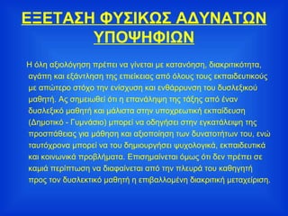 ΕΞΕΤΑΣΗ ΦΥΣΙΚΩΣ ΑΔΥΝΑΤΩΝ ΥΠΟΨΗΦΙΩΝ Η όλη αξιολόγηση πρέπει να γίνεται με κατανόηση, διακριτικότητα, αγάπη και εξάντληση της επιείκειας από όλους τους εκπαιδευτικούς με απώτερο στόχο την ενίσχυση και ενθάρρυνση του δυσλεξικού μαθητή. Ας σημειωθεί ότι η επανάληψη της τάξης από έναν δυσλεξικό μαθητή και μάλιστα στην υποχρεωτική εκπαίδευση (Δημοτικό - Γυμνάσιο) μπορεί να οδηγήσει στην εγκατάλειψη της προσπάθειας για μάθηση και αξιοποίηση των δυνατοτήτων του, ενώ ταυτόχρονα μπορεί να του δημιουργήσει ψυχολογικά, εκπαιδευτικά και κοινωνικά προβλήματα. Επισημαίνεται όμως ότι δεν πρέπει σε καμιά περίπτωση να διαφαίνεται από την πλευρά του καθηγητή προς τον δυσλεκτικό μαθητή η επιβαλλομένη διακριτική μεταχείριση. 