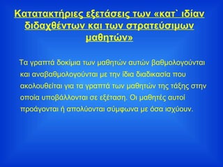 Κατατακτήριες εξετάσεις των «κατ` ιδίαν διδαχθέντων και των στρατεύσιμων μαθητών» Τα γραπτά δοκίμια των μαθητών αυτών βαθμολογούνται και αναβαθμολογούνται με την ίδια διαδικασία που ακολουθείται για τα γραπτά των μαθητών της τάξης στην οποία υποβάλλονται σε εξέταση. Οι μαθητές αυτοί προάγονται ή απολύονται σύμφωνα με όσα ισχύουν. 