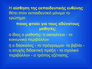 Η  αίσθηση της εκπαιδευτικής ευθύνης  θέτει στον εκπαιδευτικό μόνιμα το ερώτημα: ποιος φταίει για τους αδύνατους μαθητές; ο ίδιος ο μαθητής- η οικογένεια - το κοινωνικό περιβάλλον  ή ο δάσκαλος - το πρόγραμμα- το βιβλίο - η ατυχής διδακτική πράξη - το σχολικό περιβάλλον - ο τρόπος εξέτασης. 