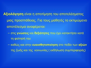 Αξιολόγηση  είναι η αποτίμηση του αποτελέσματος μιας προσπάθειας. Για τους μαθητές το εκτιμώμενο αποτέλεσμα αναφέρεται: στις  γνώσεις  και  δεξιότητες  που έχει κατακτήσει κατά τη φοίτησή του καθώς και στην  ευαισθητοποίηση  στο πεδίο των  αξιών  της ζωής και της  κοινωνίας ( εκδήλωση συμπεριφοράς)  