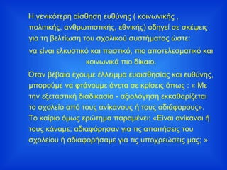 Η γενικότερη αίσθηση ευθύνης ( κοινωνικής , πολιτικής, ανθρωπιστικής, εθνικής) οδηγεί σε σκέψεις για τη βελτίωση του σχολικού συστήματος ώστε: να είναι ελκυστικό και πειστικό, πιο αποτελεσματικό και κοινωνικά πιο δίκαιο. Όταν βέβαια έχουμε έλλειμμα ευαισθησίας και ευθύνης, μπορούμε να φτάνουμε άνετα σε κρίσεις όπως : « Με την εξεταστική διαδικασία - αξιολόγηση εκκαθαρίζεται το σχολείο από τους ανίκανους ή τους αδιάφορους». Το καίριο όμως ερώτημα παραμένει: «Είναι ανίκανοι ή τους κάναμε; αδιαφόρησαν για τις απαιτήσεις του σχολείου ή αδιαφορήσαμε για τις υποχρεώσεις μας; » 