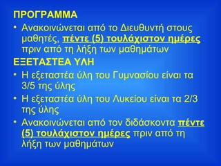 ΠΡΟΓΡΑΜΜΑ Ανακοινώνεται από το Διευθυντή στους μαθητές,  πέντε (5) τουλάχιστον ημέρες  πριν από τη λήξη των μαθημάτων ΕΞΕΤΑΣΤΕΑ ΥΛΗ Η εξεταστέα ύλη του Γυμνασίου είναι τα 3/5 της ύλης Η εξεταστέα ύλη του Λυκείου είναι τα 2/3 της ύλης Ανακοινώνεται από τον διδάσκοντα  πέντε (5) τουλάχιστον ημέρες  πριν από τη λήξη των μαθημάτων 