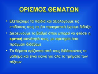 ΟΡΙΣΜΟΣ ΘΕΜΑΤΩΝ Εξετάζουμε τα παιδιά και αξιολογούμε τις επιδόσεις τους σε ότι πραγματικά έχουμε διδάξει Διερευνούμε το βαθμό όπου μπορεί να φτάσει η  κριτική  ικανότητά τους, με αφετηρία όσα πράγματι διδάξαμε Τα θέματα ορίζονται από τους διδάσκοντες το μάθημα και είναι κοινά για όλα τα τμήματα των τάξεων 