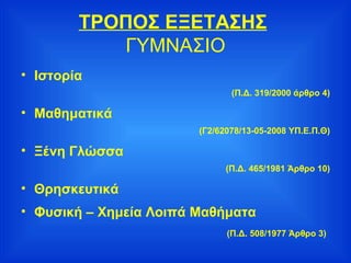 ΤΡΟΠΟΣ ΕΞΕΤΑΣΗΣ   ΓΥΜΝΑΣΙΟ Ιστορία (Π.Δ. 319/2000 άρθρο 4) Μαθηματικά (Γ2/62078/13-05-2008 ΥΠ.Ε.Π.Θ) Ξένη Γλώσσα (Π.Δ. 465/1981 Άρθρο 10) Θρησκευτικά Φυσική – Χημεία Λοιπά Μαθήματα (Π.Δ. 508/1977 Άρθρο 3)   