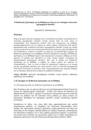 Παπαδοπούλου, Σ., (2011). ‘Ο Καθολικός Σχεδιασμός για τη Μάθηση ως λύση για τα «ανάπηρα»
αναλυτικά προγράμματα σπουδών’, Πρακτικά ΙΔ’ Διεθνούς Συνεδρίου «Εκπαίδευση Ατόμων με Ειδικές
Ανάγκες: Μια Πρόκληση για το Σχολείο και την Κοινωνία», Πανεπιστήμιο Μακεδονίας, Θεσσαλονίκη, 1-3
Δεκεμβρίου 2011. (υπό έκδοση)



Ο Καθολικός Σχεδιασμός για τη Μάθηση ως λύση για τα «ανάπηρα» αναλυτικά
                         προγράμματα σπουδών


                                Σμαράγδα Σ. Παπαδοπούλου

Περίληψη

Στόχος της προτεινόμενης εισήγησης είναι να καταδείξει πώς πρέπει να σχεδιάζονται τα
αναλυτικά προγράμματα σπουδών γενικής αγωγής ώστε να είναι ικανά να
ανταποκριθούν στις διαφορετικές ανάγκες όλων των υποκειμένων της μάθησης,
συμπεριλαμβανομένων και των ατόμων με ειδικές ανάγκες. Εξετάζονται όσα ισχύουν
παραδοσιακά στην ανάπτυξη αναλυτικών προγραμμάτων σπουδών γενικής και ειδικής
αγωγής και προτείνεται μια εννοιολογική αλλαγή στον τρόπο που αυτά συλλαμβάνονται
και συντίθενται με γνώμονα το πλαίσιο, τις αρχές και τις κατευθυντήριες γραμμές του
Καθολικού Σχεδιασμού για τη Μάθηση (Universal Design for Learning). Ο Καθολικός
Σχεδιασμός για τη Μάθηση στοχεύει στην παροχή ίσων ευκαιριών μάθησης για όλους
αίροντας τα εμπόδια που προκαλούν τα «μιας ενιαίας κοπής», ανελαστικά και
αδιαφοροποίητα προγράμματα σπουδών. Άρα, υπό το πρίσμα του Καθολικού
Σχεδιασμού για τη Μάθηση, οι μαθητές με ειδικές ανάγκες δεν οφείλουν να
«επιδιορθωθούν», ώστε να είναι σε θέση να εκπαιδευτούν σύμφωνα με τα γενικής
αγωγής προγράμματα σπουδών στο γενικό σχολείο, αλλά τα αναλυτικά προγράμματα
είναι εκείνα που πρέπει να αλλάξουν, ώστε να προσαρμοστούν στις ατομικές διαφορές
και τις ιδιαίτερες εκπαιδευτικές ανάγκες του μαθητικού πληθυσμού.
Λέξεις- Κλειδιά: αναλυτικά προγράμματα σπουδών, γενικό σχολείο, καθολικός
σχεδιασμός για τη μάθηση

1. Η Αφετηρία του Καθολικού Σχεδιασμού για τη Μάθηση

1.1 Η σύλληψη της ιδέας του Καθολικού Σχεδιασμού για τη Μάθηση

Προ 30 περίπου ετών, τα μέλη του Κέντρου για την Εφαρμοσμένη Ειδική Τεχνολογία
(Center for Applied Special Technology – CAST), που εδρεύει στη Βοστώνη της
Μασαχουσέτης των Η.Π.Α., άρχισαν να εργάζονται συστηματικά προς την ανάπτυξη
τρόπων και μεθόδων που θα επέτρεπαν στους μαθητές με ειδικές ανάγκες να
αποκτήσουν πρόσβαση στο πρόγραμμα σπουδών γενικής εκπαίδευσης (general
curriculum).

Εργαζόμενοι σε τάξεις –που, όπως κάθε τάξη, χαρακτηρίζονταν από μεγάλη
ποικιλομορφία μαθητών– το ενδιαφέρον των ερευνητών επικεντρώθηκε στους
μαθητές που παρουσίαζαν ιδιαίτερες προκλήσεις, καθώς βρίσκονταν στα άκρα της
κατανομής (in the margins), δηλαδή μαθητές με σοβαρές σωματικές, αισθητηριακές
και διανοητικές αναπηρίες. Οι εν λόγω μαθητές πραγματικά άρχισαν να προκαλούν
μια αλλαγή στην αντίληψη της ερευνητικής ομάδας για τον τρόπο αξιοποίησης των
ψηφιακών τεχνολογιών στις τότε διδακτικές απόπειρες (Rose & Meyer, 2002).
 