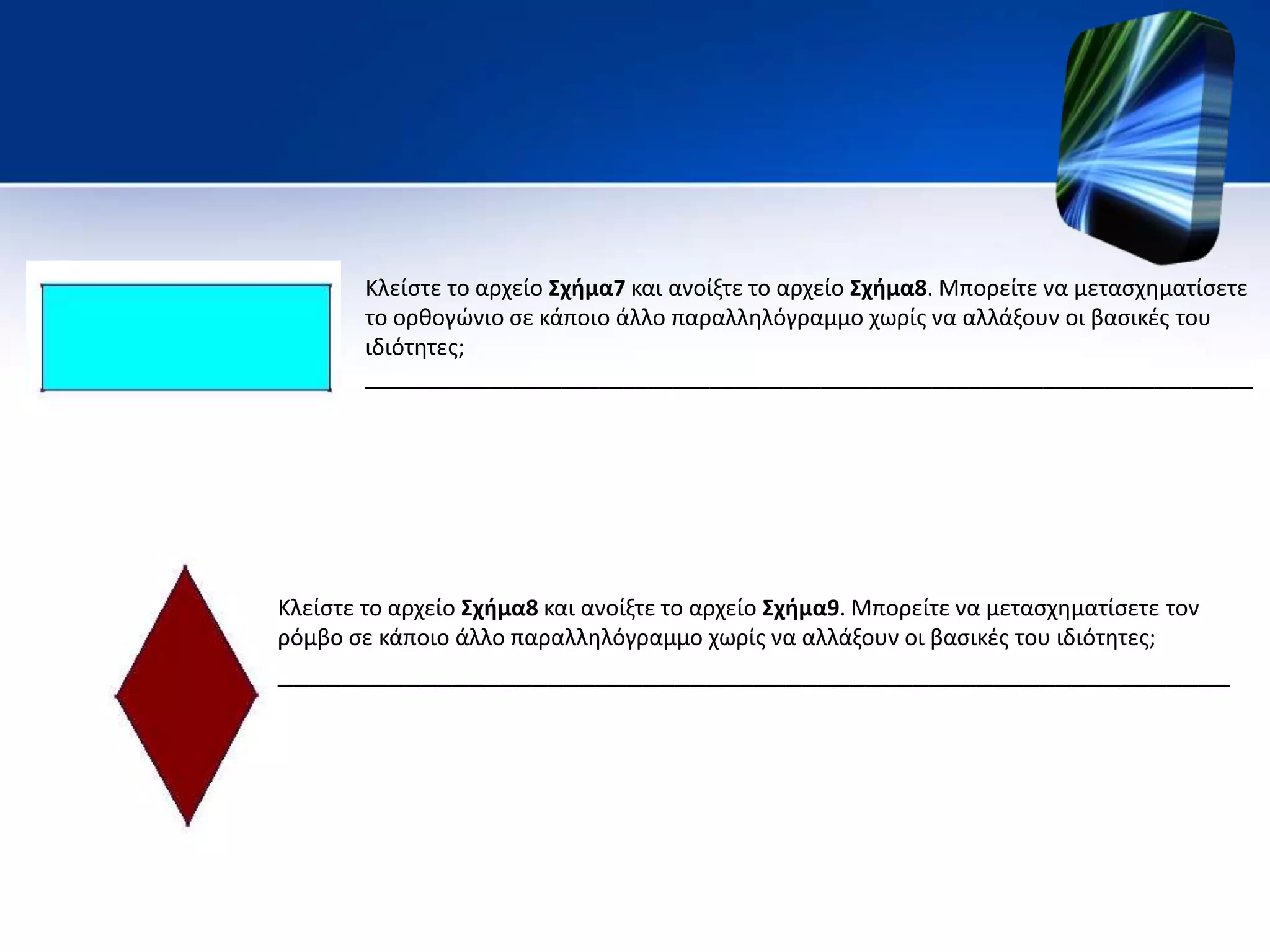 Κλείστε το αρχείο Σχήμα7 και ανοίξτε το αρχείο Σχήμα8. Μπορείτε να μετασχηματίσετε
το ορθογώνιο σε κάποιο άλλο παραλληλόγραμμο χωρίς να αλλάξουν οι βασικές του
ιδιότητες;
________________________________________________________________________
Κλείστε το αρχείο Σχήμα8 και ανοίξτε το αρχείο Σχήμα9. Μπορείτε να μετασχηματίσετε τον
ρόμβο σε κάποιο άλλο παραλληλόγραμμο χωρίς να αλλάξουν οι βασικές του ιδιότητες;
____________________________________________________________
 