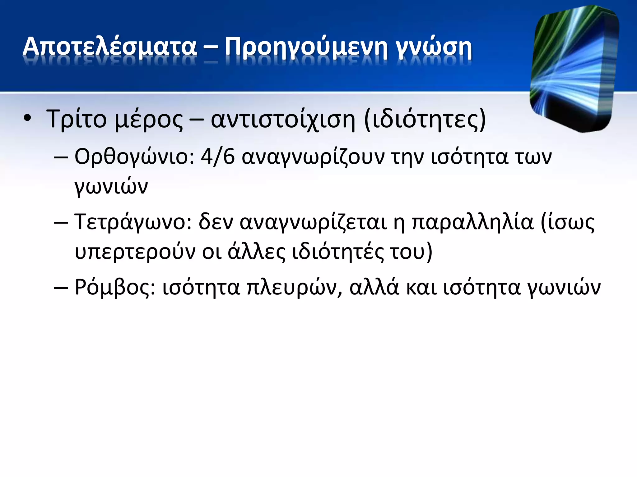 Αποτελέσματα – Προηγούμενη γνώση
• Τρίτο μέρος – αντιστοίχιση (ιδιότητες)
– Ορθογώνιο: 4/6 αναγνωρίζουν την ισότητα των
γωνιών
– Τετράγωνο: δεν αναγνωρίζεται η παραλληλία (ίσως
υπερτερούν οι άλλες ιδιότητές του)
– Ρόμβος: ισότητα πλευρών, αλλά και ισότητα γωνιών
 