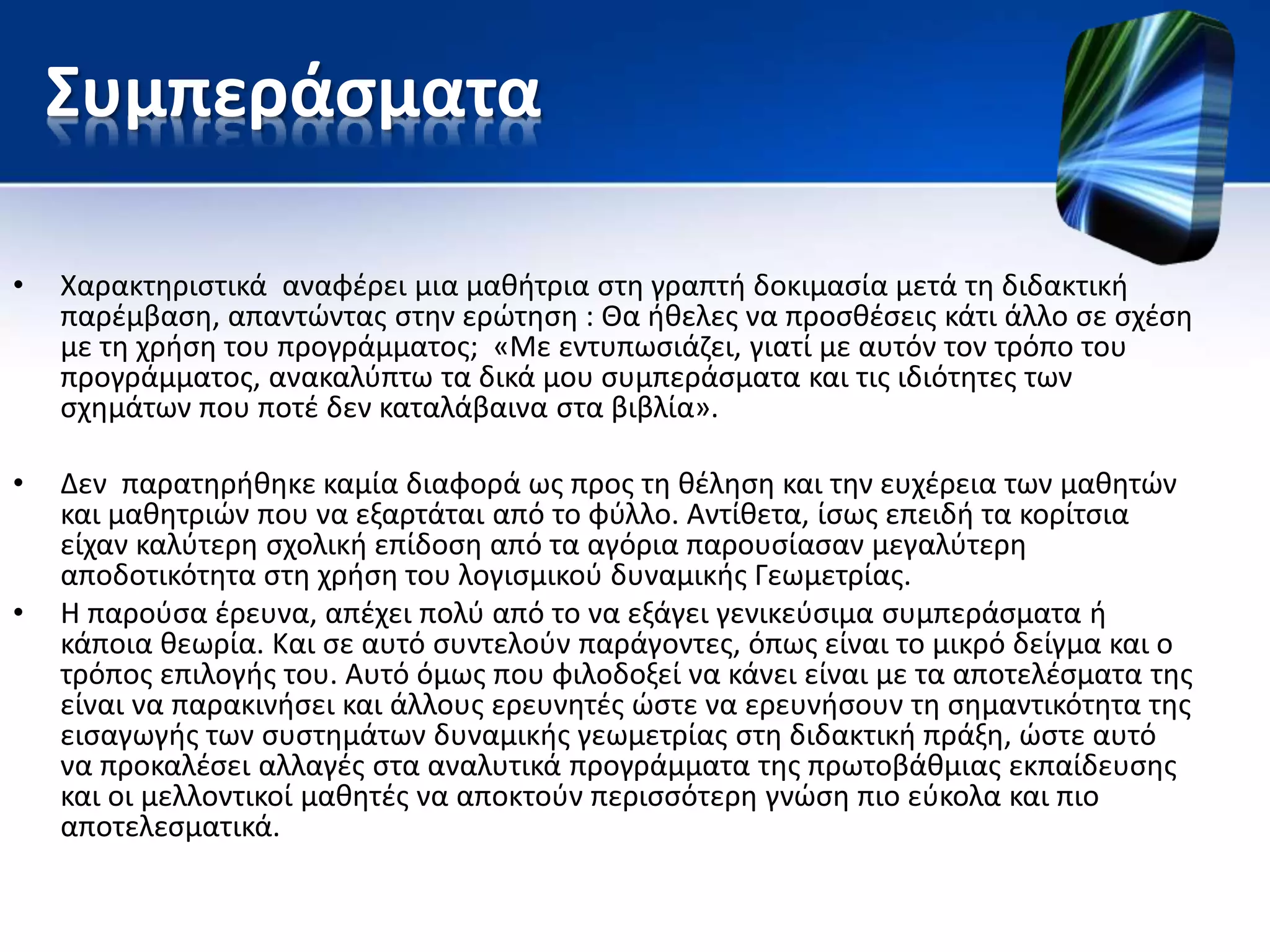 Συμπεράσματα
• Χαρακτηριστικά αναφέρει μια μαθήτρια στη γραπτή δοκιμασία μετά τη διδακτική
παρέμβαση, απαντώντας στην ερώτηση : Θα ήθελες να προσθέσεις κάτι άλλο σε σχέση
με τη χρήση του προγράμματος; «Με εντυπωσιάζει, γιατί με αυτόν τον τρόπο του
προγράμματος, ανακαλύπτω τα δικά μου συμπεράσματα και τις ιδιότητες των
σχημάτων που ποτέ δεν καταλάβαινα στα βιβλία».
• Δεν παρατηρήθηκε καμία διαφορά ως προς τη θέληση και την ευχέρεια των μαθητών
και μαθητριών που να εξαρτάται από το φύλλο. Αντίθετα, ίσως επειδή τα κορίτσια
είχαν καλύτερη σχολική επίδοση από τα αγόρια παρουσίασαν μεγαλύτερη
αποδοτικότητα στη χρήση του λογισμικού δυναμικής Γεωμετρίας.
• Η παρούσα έρευνα, απέχει πολύ από το να εξάγει γενικεύσιμα συμπεράσματα ή
κάποια θεωρία. Και σε αυτό συντελούν παράγοντες, όπως είναι το μικρό δείγμα και ο
τρόπος επιλογής του. Αυτό όμως που φιλοδοξεί να κάνει είναι με τα αποτελέσματα της
είναι να παρακινήσει και άλλους ερευνητές ώστε να ερευνήσουν τη σημαντικότητα της
εισαγωγής των συστημάτων δυναμικής γεωμετρίας στη διδακτική πράξη, ώστε αυτό
να προκαλέσει αλλαγές στα αναλυτικά προγράμματα της πρωτοβάθμιας εκπαίδευσης
και οι μελλοντικοί μαθητές να αποκτούν περισσότερη γνώση πιο εύκολα και πιο
αποτελεσματικά.
 