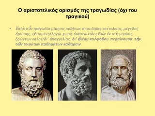Ο αριζηοηελικός οριζμός ηης ηραγωδίας (ότι ηοσ
                      ηραγικού)

• Ἐςτὶν οὖν τραγωδία μίμθςισ πράξεωσ ςπουδαίασ καὶ τελείασ, μζγεκοσ
  ἐχοφςθσ, ἡδυςμζνῳ λόγῳ, χωρὶσ ἑκάςτῳ τῶν εἰδὼν ἐν τοῖσ μορίοισ,
  δρϊντων καὶ οὐ δι’ ἀπαγγελίασ, δι’ ἐλζου καὶ φόβου περαίνουςα τὴν
  τῶν τοιοφτων παθημάτων κάθαρςιν.
 