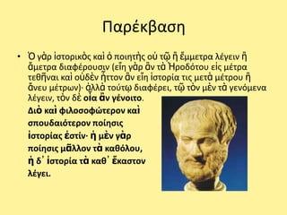 Ραρζκβαςθ
• Ὁ γὰρ ἱςτορικὸσ καὶ ὁ ποιθτὴσ οὐ τῷ ἢ ἔμμετρα λζγειν ἢ
  ἄμετρα διαφζρουςιν (εἴθ γὰρ ἂν τὰ Ἡροδότου εἰσ μζτρα
  τεκῆναι καὶ οὐδὲν ἧττον ἂν εἴθ ἱςτορία τισ μετὰ μζτρου ἢ
  ἄνευ μζτρων)· ἀλλὰ τοφτῳ διαφζρει, τῷ τὸν μὲν τὰ γενόμενα
  λζγειν, τὸν δὲ οἷα ἂν γζνοιτο.
  Διὸ καὶ φιλοςοφώτερον καὶ
  ςπουδαιότερον ποίθςισ
  ἱςτορίασ ἐςτίν· ἡ μὲν γὰρ
  ποίθςισ μᾶλλον τὰ κακόλου,
  ἡ δ᾽ ἱςτορία τὰ κακ᾽ ἕκαςτον
  λζγει.
 