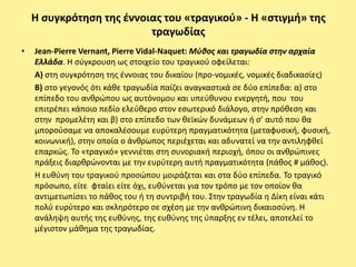 Η ςυγκρότθςθ τθσ ζννοιασ του «τραγικοφ» - Η «ςτιγμι» τθσ
                          τραγωδίασ
•   Jean-Pierre Vernant, Pierre Vidal-Naquet: Μφθοσ και τραγωδία ςτην αρχαία
    Ελλάδα. Η ςφγκρουςθ ωσ ςτοιχείο του τραγικοφ οφείλεται:
    Α) ςτθ ςυγκρότθςθ τθσ ζννοιασ του δικαίου (προ-νομικζσ, νομικζσ διαδικαςίεσ)
    Β) ςτο γεγονόσ ότι κάκε τραγωδία παίηει αναγκαςτικά ςε δφο επίπεδα: α) ςτο
    επίπεδο του ανκρϊπου ωσ αυτόνομου και υπεφκυνου ενεργθτι, που του
    επιτρζπει κάποιο πεδίο ελεφκερο ςτον εςωτερικό διάλογο, ςτθν πρόκεςθ και
    ςτθν προμελζτθ και β) ςτο επίπεδο των κεϊκϊν δυνάμεων ι ς’ αυτό που κα
    μποροφςαμε να αποκαλζςουμε ευρφτερθ πραγματικότθτα (μεταφυςικι, φυςικι,
    κοινωνικι), ςτθν οποία ο άνκρωποσ περιζχεται και αδυνατεί να τθν αντιλθφκεί
    επαρκϊσ. Το «τραγικό» γεννιζται ςτθ ςυνοριακι περιοχι, όπου οι ανκρϊπινεσ
    πράξεισ διαρκρϊνονται με τθν ευρφτερθ αυτι πραγματικότθτα (πάκοσ # μάκοσ).
    Η ευκφνθ του τραγικοφ προςϊπου μοιράηεται και ςτα δφο επίπεδα. Το τραγικό
    πρόςωπο, είτε φταίει είτε όχι, ευκφνεται για τον τρόπο με τον οποίον κα
    αντιμετωπίςει το πάκοσ του ι τθ ςυντριβι του. Στθν τραγωδία θ Δίκθ είναι κάτι
    πολφ ευρφτερο και ςκλθρότερο ςε ςχζςθ με τθν ανκρϊπινθ δικαιοςφνθ. Η
    ανάλθψθ αυτισ τθσ ευκφνθσ, τθσ ευκφνθσ τθσ φπαρξθσ εν τζλει, αποτελεί το
    μζγιςτον μάκθμα τθσ τραγωδίασ.
 