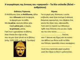 Η ςυγκρότθςθ τθσ ζννοιασ του «τραγικοφ» - Τα δφο επίπεδα (κεϊκό –
                          ανκρώπινο)
             Οιδίπουσ Τφραννοσ                       Πζρςαι
Ο Απόλλωνασ ιταν, ο Απόλλωνασ, φίλοι    Για το χαμό μασ, δζςποινα, θ αιτία
       που τζλειωςε αυτά τα φριχτά,     επίβουλο, κακό ιταν πνεφμα ι κάποιοσ
       τα φριχτά μου τα πάκθ.           δαίμονασ οργιςμζνοσ, που άξαφνα ζτςι
Μα τα μάτια, κανενόσ άλλου χζρι         κανείσ δεν ξζρει πϊσ, εφανερϊκθ.
       παρά μόνοσ μου, ο ζρμοσ,         Γιατί από το ςτρατό των Ακθναίων
       τα χτφπθςα, μόνοσ.               ιρκε ζνασ Ζλλθνασ ςτο γιο ςου Ξζρξθ
Γιατί πια τι χρειαηόταν να βλζπω,       και του είπε τοφτο:……………….
όταν τίποτα δεν είχα να δω,             ……………………………………… Εκείνοσ
που να μου ιταν γλυκό να το βλζπω;      ςαν τ’ άκουςε και δίχωσ καν να νιϊςει
(ςτίχ. 1329-1335, μτφ. Ι. Ν. Γρυπάρθ)    τον φκόνο των κεϊν ουδζ το δόλο
                                        του Ζλλθνα, προςτάηει ςτουσ ναυάρχουσ:
                                         …………………………………………………………
                                         Αυτά τουσ πρόςταξε χαρά γεμάτοσ
                                         γιατί δεν ιξερε οι κεοί τι μελετοφςαν.
 