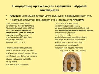 Η ςυγκρότθςθ τθσ ζννοιασ του «τραγικοφ» - «Αρχαϊκά
                         φαντάςματα»
• Πζρςαι: Η υπερβολικι δφναμθ γεννά αλαηονεία, θ αλαηονεία φβριν, Άτθ.
• Η «αρχαϊκι απολογία» του Σοφοκλι ςτο Βϋ ςτάςιμο τθσ Αντιγόνθσ
Ροιοσ όμωσ κνθτόσ κα ξεφφγει           Γιατί θ άςτατθ βζβαια ελπίδα
τθν απάτθ του κεοφ τθν δολόπλοκθ;      για πολλοφσ βγαίνει ςε όφελοσ,
Ροιοσ με πόδι γοργό τζτοιο πιδθμα      μα άλλων τουσ κοφφιουσ τουσ πόκουσ γελά
κα πετφχει; Γιατί με γλυκόγελα          κι θ απάτθ γλιςτρά μεσ ςτον άνκρωπο, ώςπου
καλοπιάνοντασ θ Άτθ τον άνκρωπο        ςτθν πυρωμζνθ τθ φωτιά
παραςζρνει ςτα δίχτυα τθσ,             το ποδάρι του κάψει·
κι από κει να ξεμπλζξει δεν είναι      γιατί αλικεια ςοφόσ ο περίφθμοσ λόγοσ
μπορετό για κανζναν.                   που βγικε από κάποιον: πωσ φαίνεται
 Ράροδοσ, ςτίχ. 112 – 13               καλό το κακό ςε κείνον που ο Θεόσ
                                        οδθγάει το νου του ςτο χαμό,
Γιατί θ αλαηονεία όταν μεςτϊςει        κι ο χαμόσ δε κ’ αργιςει να φτάςει.
καρπίηει του χαμοφ ςτάχυ, απϋόπου             Στίχ. 615-625, μτφ. Ι. Ν. Γρυπάρθ
πολφκλαυτουσ καρποφσ τρυγάει. Τζτοια
τθν πλθρωμι τουσ βλζποντασ για τοφτα
πάντοτε να κυμάςτε τθν Ελλάδα
και τθν Ακινα…
ςτίχ. 831-36, μτφ Τ. ΢οφςςου
 