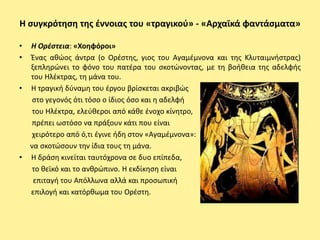 Η ςυγκρότθςθ τθσ ζννοιασ του «τραγικοφ» - «Αρχαϊκά φαντάςματα»

•   Η Ορζςτεια: «Χοθφόροι»
•   Ζνασ ακϊοσ άντρα (ο Ορζςτθσ, γιοσ του Αγαμζμνονα και τθσ Κλυταιμνιςτρασ)
    ξεπλθρϊνει το φόνο του πατζρα του ςκοτϊνοντασ, με τθ βοικεια τθσ αδελφισ
    του Ηλζκτρασ, τθ μάνα του.
•   Η τραγικι δφναμθ του ζργου βρίςκεται ακριβϊσ
     ςτο γεγονόσ ότι τόςο ο ίδιοσ όςο και θ αδελφι
     του Ηλζκτρα, ελεφκεροι από κάκε ζνοχο κίνθτρο,
     πρζπει ωςτόςο να πράξουν κάτι που είναι
     χειρότερο από ό,τι ζγινε ιδθ ςτον «Αγαμζμνονα»:
    να ςκοτϊςουν τθν ίδια τουσ τθ μάνα.
•   Η δράςθ κινείται ταυτόχρονα ςε δυο επίπεδα,
     το κεϊκό και το ανκρϊπινο. Η εκδίκθςθ είναι
     επιταγι του Απόλλωνα αλλά και προςωπικι
    επιλογι και κατόρκωμα του Ορζςτθ.
 