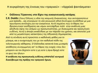 Η ςυγκρότθςθ τθσ ζννοιασ του «τραγικοφ» - «Αρχαϊκά φαντάςματα»

• Οιδίπουσ Τφραννοσ: ςτο δίχτυ τθσ οικογενειακισ κατάρασ
E.R. Dodds: Στουσ Έλλθνεσ θ ιδζα τθσ κοςμικισ δικαιοςφνθσ, που αντιπροςϊπευε
    μια πρόοδο… και επικφρωνε τθ νζα κοινωνικι θκικι δυςτυχϊσ ςυνδζκθκε με μια
    πρωτόγονθ αντίλθψθ για τθν οικογζνεια. Αυτό ςθμαίνει πωσ το βάροσ του
    κρθςκευτικοφ αιςκιματοσ και νόμου αντιτάχκθκε πολφ ςτθν ανάδυςθ μιασ
    αλθκινισ όψθσ του ατόμου ωσ προςωπικότθτασ, με δικαιϊματα και προςωπικζσ
    ευκφνεσ. Αυτι θ άποψθ αναδφκθκε με τθν πάροδο του χρόνου, και αποτελεί μια
    από τισ μεγαλφτερεσ κατακτιςεισ τθσ Ακθναϊκισ δθμοκρατίασ.
Από τθ ςφνδεςθ αυτι προκφπτει ο κακολικόσ φόβοσ για το
μίαςμα, και ο ςυςχετιςμόσ του με τον κακολικό πόκο τθσ
τελετουργικισ κάκαρςθσ. Ο Οιδίποδασ καταντά ζνασ μυςαρόσ
απόβλθτοσ ςυντριμμζνοσ απ’ το βάροσ τθσ ενοχισ «που δεν
μποροφν να τον δεχτοφν οφτε θ γθ οφτε θ άγια βροχι οφτε
το φωσ του ιλιου»
Η ανάδυςθ τθσ προςωπικισ ευκφνθσ αποηελεί κεντρικό
διακφβευμα τθσ πράξθσ του τραγικοφ ιρωα.
 