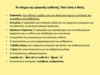 Το νόθμα τθσ τραγικισ ευκφνθσ. Ποφ είναι ο κεόσ;

• Σοφοκλισ: ζνα «κεϊκό;» ςχζδιο, που το υλοποιοφν όμωσ οι επιλογζσ και
  οι πράξεισ των ανκρϊπων.
• Αντιγόνθ: Η τραγωδία των επιλογϊν αλλά και των χαμζνων ευκαιριϊν για
  τον Κρζοντα, το κεντρικό τραγικό πρόςωπο.
• Οιδίπουσ Τφραννοσ: Η τραγωδία τθσ αποκάλυψθσ των ςυντελεςμζνων
  αμαρτιϊν και θ ευκφνθ τθσ αποδοχισ των ςυνεπειϊν.
• Η ςφμπλεξθ τθσ ατομικισ με τθν πολιτικι ευκφνθ.
• Η τραγικότθτα ωσ κοινό χαρακτθριςτικό των ανκρϊπων.
• Ο βακφσ λόγοσ που κυβερνά το ςφμπαν και διζπει τθν ανκρϊπινθ ηωι.
• Η Δίκθ δεν είναι δικαιοςφνθ με τα ανκρϊπινα μζτρα.
• Οι δυνατότθτεσ κακαρισ όραςθσ
  τυφλὸσ τά τ᾽ ὦτα τόν τε νοῦν τά τ᾽ ὄμματ᾽ εἶ.
• Δυνατότθτεσ ςωτθρίασ: ευςζβεια, ςωφροςφνθ
 