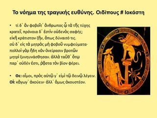 Το νόθμα τθσ τραγικισ ευκφνθσ. Οιδίποσς # Ιοκάζηη

• τί δ᾽ ἂν φοβοῖτ᾽ ἄνκρωποσ ᾧ τὰ τῆσ τφχθσ
κρατεῖ, πρόνοια δ᾽ ἐςτὶν οὐδενὸσ ςαφισ;
εἰκῆ κράτιςτον ηῆν, ὅπωσ δφναιτό τισ.
ςὺ δ᾽ εἰσ τὰ μθτρὸσ μὴ φοβοῦ νυμφεφματα·
πολλοὶ γὰρ ἤδθ κἀν ὀνείραςιν βροτῶν
μθτρὶ ξυνθυνάςκθςαν. ἀλλὰ ταῦκ᾽ ὅτῳ
παρ᾽ οὐδζν ἐςτι, ῥᾷςτα τὸν βίον φζρει.

• Θε: οἴμοι, πρὸσ αὐτῷ γ᾽ εἰμὶ τῷ δεινῷ λζγειν.
Οἰ: κἄγωγ᾽ ἀκοφειν· ἀλλ᾽ ὅμωσ ἀκουςτζον.
 