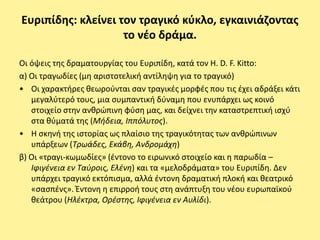 Ευριπίδθσ: κλείνει τον τραγικό κφκλο, εγκαινιάηοντασ
                    το νζο δράμα.

Οι όψεισ τθσ δραματουργίασ του Ευριπίδθ, κατά τον H. D. F. Kitto:
α) Οι τραγωδίεσ (μθ αριςτοτελικι αντίλθψθ για το τραγικό)
• Οι χαρακτιρεσ κεωροφνται ςαν τραγικζσ μορφζσ που τισ ζχει αδράξει κάτι
   μεγαλφτερό τουσ, μια ςυμπαντικι δφναμθ που ενυπάρχει ωσ κοινό
   ςτοιχείο ςτθν ανκρϊπινθ φφςθ μασ, και δείχνει τθν καταςτρεπτικι ιςχφ
   ςτα κφματά τθσ (Μιδεια, Ιππόλυτοσ).
• Η ςκθνι τθσ ιςτορίασ ωσ πλαίςιο τθσ τραγικότθτασ των ανκρϊπινων
   υπάρξεων (Τρωάδεσ, Εκάβθ, Ανδρομάχθ)
β) Οι «τραγι-κωμωδίεσ» (ζντονο το ειρωνικό ςτοιχείο και θ παρωδία –
   Ιφιγζνεια εν Ταφροισ, Ελζνθ) και τα «μελοδράματα» του Ευριπίδθ. Δεν
   υπάρχει τραγικό εκτόπιςμα, αλλά ζντονθ δραματικι πλοκι και κεατρικό
   «ςαςπζνσ». Ζντονθ θ επιρροι τουσ ςτθ ανάπτυξθ του νζου ευρωπαϊκοφ
   κεάτρου (Ηλζκτρα, Ορζςτθσ, Ιφιγζνεια εν Αυλίδι).
 