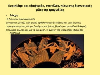 Ευριπίδθσ: και «ξαφνικά», ςτο τζλοσ, πίςω ςτισ διονυςιακζσ
                    ρίηεσ τθσ τραγωδίασ
• Βάκχεσ
Ο Διόνυςοσ πρωταγωνιςτισ
Σφγκρουςθ μεταξφ ενόσ ρθχοφ ορκολογιςμοφ (Ρενκζασ) και μιασ άκριτθσ
προςχϊρθςθσ ςτισ άλογεσ δυνάμεισ τθσ φφςθσ (Αγαφθ και μαινάδεσ# Βάκχεσ).
Η τιμωρία ςκλθρι και για τα δυο μζρθ. Η ανάγκθ τθσ ιςορροπίασ (Διόνυςοσ –
    Απόλλων)
 
