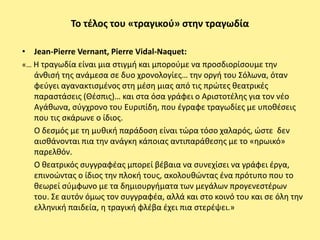 Το τζλοσ του «τραγικοφ» ςτθν τραγωδία

• Jean-Pierre Vernant, Pierre Vidal-Naquet:
«… Η τραγωδία είναι μια ςτιγμι και μποροφμε να προςδιορίςουμε τθν
   άνκιςι τθσ ανάμεςα ςε δυο χρονολογίεσ… τθν οργι του Σόλωνα, όταν
   φεφγει αγανακτιςμζνοσ ςτθ μζςθ μιασ από τισ πρϊτεσ κεατρικζσ
   παραςτάςεισ (Θζςπισ)… και ςτα όςα γράφει ο Αριςτοτζλθσ για τον νζο
   Αγάκωνα, ςφγχρονο του Ευριπίδθ, που ζγραφε τραγωδίεσ με υποκζςεισ
   που τισ ςκάρωνε ο ίδιοσ.
   Ο δεςμόσ με τθ μυκικι παράδοςθ είναι τϊρα τόςο χαλαρόσ, ϊςτε δεν
   αιςκάνονται πια τθν ανάγκθ κάποιασ αντιπαράκεςθσ με το «θρωικό»
   παρελκόν.
   Ο κεατρικόσ ςυγγραφζασ μπορεί βζβαια να ςυνεχίςει να γράφει ζργα,
   επινοϊντασ ο ίδιοσ τθν πλοκι τουσ, ακολουκϊντασ ζνα πρότυπο που το
   κεωρεί ςφμφωνο με τα δθμιουργιματα των μεγάλων προγενεςτζρων
   του. Σε αυτόν όμωσ τον ςυγγραφζα, αλλά και ςτο κοινό του και ςε όλθ τθν
   ελλθνικι παιδεία, θ τραγικι φλζβα ζχει πια ςτερζψει.»
 