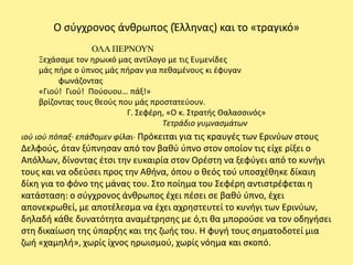 Ο ςφγχρονοσ άνκρωποσ (Ζλλθνασ) και το «τραγικό»
                  ΟΛΑ ΠΕΡΝΟΥΝ
    Ξεχάςαμε τον θρωικό μασ αντίλογο με τισ Ευμενίδεσ
    μάσ πιρε ο φπνοσ μάσ πιραν για πεκαμζνουσ κι ζφυγαν
         φωνάηοντασ
    «Γιοφ! Γιοφ! Ροφουου… πάξ!»
    βρίηοντασ τουσ κεοφσ που μάσ προςτατεφουν.
                           Γ. Σεφζρθ, «Ο κ. Στρατισ Θαλαςςινόσ»
                                    Τετράδιο γυμναςμάτων
ιοφ ιοφ πόπαξ∙ επάκομεν φίλαι∙ Ρρόκειται για τισ κραυγζσ των Ερινφων ςτουσ
Δελφοφσ, όταν ξφπνθςαν από τον βακφ φπνο ςτον οποίον τισ είχε ρίξει ο
Απόλλων, δίνοντασ ζτςι τθν ευκαιρία ςτον Ορζςτθ να ξεφφγει από το κυνιγι
τουσ και να οδεφςει προσ τθν Ακινα, όπου ο κεόσ τοφ υποςχζκθκε δίκαιθ
δίκθ για το φόνο τθσ μάνασ του. Στο ποίθμα του Σεφζρθ αντιςτρζφεται θ
κατάςταςθ: ο ςφγχρονοσ άνκρωποσ ζχει πζςει ςε βακφ φπνο, ζχει
απονεκρωκεί, με αποτζλεςμα να ζχει αχρθςτευτεί το κυνιγι των Ερινφων,
δθλαδι κάκε δυνατότθτα αναμζτρθςθσ με ό,τι κα μποροφςε να τον οδθγιςει
ςτθ δικαίωςθ τθσ φπαρξθσ και τθσ ηωισ του. Η φυγι τουσ ςθματοδοτεί μια
ηωι «χαμθλι», χωρίσ ίχνοσ θρωιςμοφ, χωρίσ νόθμα και ςκοπό.
 