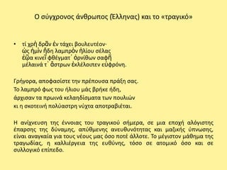 Ο ςφγχρονοσ άνκρωποσ (Ζλλθνασ) και το «τραγικό»


• τί χρὴ δρᾶν ἐν τάχει βουλευτζον·
  ὡσ ἡμὶν ἤδθ λαμπρὸν ἡλίου ςζλασ
  ἑῷα κινεῖ φκζγματ᾽ ὀρνίκων ςαφῆ
  μζλαινά τ᾽ ἄςτρων ἐκλζλοιπεν εὐφρόνθ.

Γριγορα, αποφαςίςτε τθν πρζπουςα πράξθ ςασ.
Το λαμπρό φωσ του ιλιου μάσ βρικε ιδθ,
άρχιςαν τα πρωινά κελαθδίςματα των πουλιϊν
κι θ ςκοτεινι πολφαςτρθ νφχτα αποτραβιζται.

Η ανίχνευςθ τθσ ζννοιασ του τραγικοφ ςιμερα, ςε μια εποχι αλόγιςτθσ
ζπαρςθσ τθσ δφναμθσ, απφκμενθσ ανευκυνότθτασ και μαηικισ φπνωςθσ,
είναι αναγκαία για τουσ νζουσ μασ όςο ποτζ άλλοτε. Το μζγιςτον μάκθμα τθσ
τραγωδίασ, θ καλλιζργεια τθσ ευκφνθσ, τόςο ςε ατομικό όςο και ςε
ςυλλογικό επίπεδο.
 