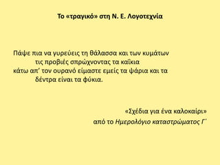 Το «τραγικό» ςτθ Ν. Ε. Λογοτεχνία




Ράψε πια να γυρεφεισ τθ κάλαςςα και των κυμάτων
      τισ προβιζσ ςπρϊχνοντασ τα καΐκια
κάτω απ’ τον ουρανό είμαςτε εμείσ τα ψάρια και τα
      δζντρα είναι τα φφκια.



                                  «Σχζδια για ζνα καλοκαίρι»
                         από το Ημερολόγιο καταςτρϊματοσ Γϋ
 