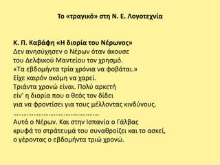 Το «τραγικό» ςτθ Ν. Ε. Λογοτεχνία


Κ. Π. Καβάφθ «Η διορία του Νζρωνοσ»
Δεν ανθςφχθςεν ο Νζρων όταν άκουςε
του Δελφικοφ Μαντείου τον χρθςμό.
«Τα εβδομιντα τρία χρόνια να φοβάται.»
Είχε καιρόν ακόμθ να χαρεί.
Τριάντα χρονϊ είναι. Ρολφ αρκετι
είν’ θ διορία που ο κεόσ τον δίδει
για να φροντίςει για τουσ μζλλοντασ κινδφνουσ.
……………………………………………
Αυτά ο Νζρων. Και ςτθν Ιςπανία ο Γάλβασ
κρυφά το ςτράτευμά του ςυνακροίηει και το αςκεί,
ο γζροντασ ο εβδομιντα τριϊ χρονϊ.
 