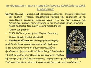 Το «δραματικό» και το «τραγικό»: Ζννοιεσ αλλθλζνδετεσ αλλά
                       διαφορετικζσ
Θζςπισ: Ρρόλογοσ – ριςισ, διαφοροποίθςθ εξάρχοντα – ατόμου (υποκριτισ)
    και ομάδασ – χοροφ, παραςτατικι ταφτιςθ του ερμθνευτι με το
    εικονιηόμενο πρόςωπο, ειςαγωγι χορϊν που δεν ιταν ςάτυροι (μθ
    διονυςιακοί μφκοι), πειραματιςμοί με τα προςωπεία (ζνασ υποκριτισ –
    πολλά πρόςωπα, διεφρυνςθ μιμικισ ζκφραςθσ και
    πλοκισ του μφκου).
• 535/4: Ο Θζςπισ νικθτισ ςτα Μεγάλα Διονφςια,
    ζπακλο τράγοσ (Ράριο μάρμαρο)
• Αντίδραςθ Σόλωνα ςτθ νζα τζχνθ (Ρλοφταρχοσ):
μετὰ δὲ τὴν κζαν προςαγορεφςασ αὐτὸν ἠρϊτθςεν
εἰ τοςοφτων ἐναντίον οὐκ αἰςχφνεται τθλικαῦτα
ψευδόμενοσ. φιςαντοσ δὲ τοῦ Θζςπιδοσ μὴ δεινὸν εἶναι
τὸ μετὰ παιδιᾶσ λζγειν τὰ τοιαῦτα καὶ πράςςειν, ςφόδρα
τῇ βακτθρίᾳ τὴν γῆν ὁ Σόλων πατάξασ: “ταχὺ μζντοι τὴν παιδιάν,” ἔφθ,
“ταφτθν ἐπαινοῦντεσ οὕτω καὶ τιμῶντεσ εὑριςομεν ἐν τοῖσ ςυμβολαίοισ.”
 