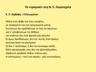 Το «τραγικό» ςτθ Ν. Ε. Λογοτεχνία

Κ. Π. Καβάφθ: «Τελειωμζνα»

Μζςα ςτον φόβο και ςτεσ υποψίεσ,
με ταραγμζνο νου και τρομαγμζνα μάτια,
λυϊνουμε και ςχεδιάηουμε το πϊσ να κάμουμε
για ν’ αποφφγουμε τον βζβαιο
τον κίνδυνο που ζτςι φρικτά μάσ απειλεί.
Κι όμωσ λανκάνουμε, δεν είν’ αυτόσ ςτον δρόμο·
ψεφτικα ιςαν τα μθνφματα
(ι δεν τ’ ακοφςαμε, ι δεν τα νοιϊςαμε καλά).
Άλλθ καταςτροφι, που δεν τθν φανταηόμεκαν,
εξαφνικι, ραγδαία πζφτει επάνω μασ,
κι ανζτοιμουσ – ποφ πια καιρόσ – μάσ ςυνεπαίρνει.
 