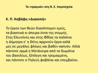 Το «τραγικό» ςτθ Ν. Ε. Λογοτεχνία


Κ. Π. Καβάφθ «Διακοπι»

Το ζργον των κεϊν διακόπτομεν εμείσ,
τα βιαςτικά κι άπειρα όντα τθσ ςτιγμισ.
Στθσ Ελευςίνοσ και ςτθσ Φκίασ τα παλάτια
θ Διμθτρα κ’ θ Θζτισ αρχινοφν ζργα καλά
μεσ ςε μεγάλεσ φλόγεσ και βακφν καπνόν. Αλλά
πάντοτε ορμά θ Μετάνειρα από τα δωμάτια
του βαςιλζωσ, ξζπλεγθ και τρομαγμζνθ,
και πάντοτε ο Ρθλεφσ φοβάται και επεμβαίνει.
 