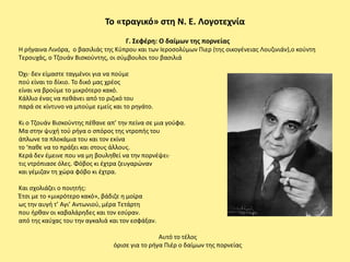 Το «τραγικό» ςτθ Ν. Ε. Λογοτεχνία
                                    Γ. Σεφζρθ: Ο δαίμων τθσ πορνείασ
Η ριγαινα Λινόρα, ο βαςιλιάσ τθσ Κφπρου και των Ιεροςολφμων Ριερ (τθσ οικογζνειασ Λουηινιάν),ο κοφντθ
Τερουχάσ, ο Τηουάν Βιςκοφντθσ, οι ςφμβουλοι του βαςιλιά

Πχι· δεν είμαςτε ταγμζνοι για να ποφμε
ποφ είναι το δίκιο. Το δικό μασ χρζοσ
είναι να βροφμε το μικρότερο κακό.
Κάλλιο ζνασ να πεκάνει από το ριηικό του
παρά ςε κίντυνο να μποφμε εμείσ και το ρθγάτο.

Κι ο Tηουάν Bιςκοφντθσ πζκανε απ’ τθν πείνα ςε μια γοφφα.
Μα ςτθν ψυχι τοφ ριγα ο ςπόροσ τθσ ντροπισ του
άπλωνε τα πλοκάμια του και τον εκίνα
το ‘πακε να το πράξει και ςτουσ άλλουσ.
Kερά δεν ζμεινε που να μθ βουλθκεί να τθν πορνζψει·
τισ ντρόπιαςε όλεσ. Φόβοσ κι ζχτρα ηευγαρϊναν
και γζμιηαν τθ χϊρα φόβο κι ζχτρα.

Και ςχολιάηει ο ποιθτισ:
Ζτςι με το «μικρότερο κακό», βάδιηε θ μοίρα
ωσ τθν αυγι τ’ Αγι’ Αντωνιοφ, μζρα Τετάρτθ
που ιρκαν οι καβαλάρθδεσ και τον εςφραν.
από τθσ καφχασ του τθν αγκαλιά και τον εςφάξαν.

                                                Αυτό το τζλοσ
                                όριςε για το ριγα Ριζρ ο δαίμων τθσ πορνείασ
 